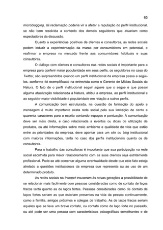 65

microblogging, tal reclamação poderia vir a afetar a reputação do perfil institucional,
se não bem resolvida a contento dos demais seguidores que atuariam como
espectadores da discussão.
        Quanto a experiências positivas de clientes e consultoras, as redes sociais
podem induzir a experimentação da marca por consumidores em potencial, e
reafirmar a empresa no mercado frente aos consumidores habituais e suas
consultoras.
        O diálogo com clientes e consultoras nas redes sociais é importante para a
empresa para conferir maior popularidade em seus perfis, os seguidores no caso do
Twitter, são surpreendidos quando um perfil institucional da empresa passa a segui-
los, conforme foi exemplificado na entrevista como o Gerente de Mídias Sociais da
Natura. O fato de o perfil institucional seguir aquele que o segue e que possui
alguma atualização relacionada à Natura, atribui a empresa, ao perfil institucional e
ao seguidor maior visibilidade e popularidade em relação a outros perfis.
        A comunicação bem estruturada, na questão de formação do apelo e
mensagem é muito importante nesta rede social pela sua limitação de cento e
quarenta caracteres para a escrita contando espaços e pontuação. A comunicação
deve ser mais direta, e caso relacionada a eventos ou dicas de utilização de
produtos, ou até informações sobre meio ambiente e qualidade de vida que estão
entre as prioridades da empresa, deve apontar para um site ou blog institucional
com maiores informações, tanto no caso dos perfis institucionais quanto os de
consultoras.
        Para o trabalho das consultoras é importante que sua participação na rede
social escolhida para maior relacionamento com as suas clientes seja estritamente
profissional. Pode-se até comentar alguma eventualidade desde que este fato esteja
atrelado a questões institucionais da empresa que representa ou ao uso de um
determinado produto.
        As redes sociais na Internet trouxeram às novas gerações a possibilidade de
se relacionar mais facilmente com pessoas consideradas como de contato de laços
fracos tanto quanto as de laços fortes. Pessoas consideradas como de contato de
laços fortes seriam as que estariam presentes na vida da pessoa continuamente,
como a família, amigos próximos e colegas de trabalho. As de laços fracos seriam
aqueles que se teve um breve contato, ou contato como de laço forte no passado,
ou até pode ser uma pessoa com características psicográficas semelhantes e de
 