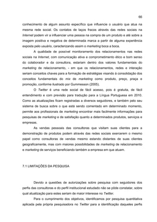 66

conhecimento de algum assunto específico que influencie o usuário que atua na
mesma rede social. Os contatos de laços fracos através das redes sociais na
Internet podem vir a influenciar uma pessoa na compra de um produto e até sobre a
imagem positiva e negativa de determinada marca a partir de alguma experiência
exposta pelo usuário, caracterizando assim o marketing boca a boca.
        A qualidade de possível monitoramento dos relacionamentos nas redes
sociais na Internet, com comunicação ativa e comprometimento ético e bom senso
do colaborador e da consultora, estariam dentro dos valores fundamentais do
marketing de relacionamento, - em que os relacionamentos, redes e interação
seriam conceitos chaves para a formação de estratégias visando à consolidação dos
conceitos fundamentais do mix de marketing como produto, preço, praça e
promoção, conforme ilustrado por Gummesson (2005).
        O Twitter é uma rede social de fácil acesso, pois é gratuita, de fácil
entendimento e com previsão para tradução para a Língua Portuguesa em 2010.
Como as atualizações ficam registradas a diversos seguidores, e também pelo seu
sistema de busca sobre o que está sendo comentado em determinado momento,
permite aos profissionais de marketing encontrar mais facilmente informações para
pesquisas de marketing e de satisfação quanto a determinados produtos, serviços e
empresas.
        As vendas pessoais das consultoras que visitam suas clientes para a
demonstração de produtos podem através das redes sociais exercerem o mesmo
papel como consultoras de vendas mesmo estando distantes de suas clientes
geograficamente, mas com maiores possibilidades de marketing de relacionamento
e marketing de serviços beneficiando também a empresa em que atuam.




7.1 LIMITAÇÕES DA PESQUISA




        Devido a questões de autorizações sobre pesquisa com seguidores dos
perfis das consultoras e do perfil institucional estudado não se pôde constatar, sobre
qual atualização para estes seriam de maior interesse no Twitter.
        Para o cumprimento dos objetivos, identificamos por pesquisa quantitativa
aplicada pela própria pesquisadora no Twitter para a identificação daqueles perfis
 