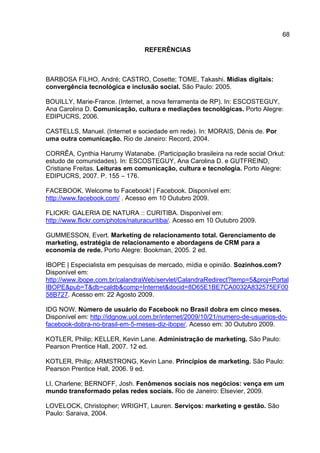 68

                                 REFERÊNCIAS



BARBOSA FILHO, André; CASTRO, Cosette; TOME, Takashi. Mídias digitais:
convergência tecnológica e inclusão social. São Paulo: 2005.

BOUILLY, Marie-France. (Internet, a nova ferramenta de RP). In: ESCOSTEGUY,
Ana Carolina D. Comunicação, cultura e mediações tecnológicas. Porto Alegre:
EDIPUCRS, 2006.

CASTELLS, Manuel. (Internet e sociedade em rede). In: MORAIS, Dênis de. Por
uma outra comunicação. Rio de Janeiro: Record, 2004.

CORRÊA, Cynthia Harumy Watanabe. (Participação brasileira na rede social Orkut:
estudo de comunidades). In: ESCOSTEGUY, Ana Carolina D. e GUTFREIND,
Cristiane Freitas. Leituras em comunicação, cultura e tecnologia. Porto Alegre:
EDIPUCRS, 2007. P. 155 – 176.

FACEBOOK. Welcome to Facebook! | Facebook. Disponível em:
http://www.facebook.com/ . Acesso em 10 Outubro 2009.

FLICKR: GALERIA DE NATURA :: CURITIBA. Disponível em:
http://www.flickr.com/photos/naturacuritiba/. Acesso em 10 Outubro 2009.

GUMMESSON, Evert. Marketing de relacionamento total. Gerenciamento de
marketing, estratégia de relacionamento e abordagens de CRM para a
economia de rede. Porto Alegre: Bookman, 2005. 2 ed.

IBOPE | Especialista em pesquisas de mercado, mídia e opinião. Sozinhos.com?
Disponível em:
http://www.ibope.com.br/calandraWeb/servlet/CalandraRedirect?temp=5&proj=Portal
IBOPE&pub=T&db=caldb&comp=Internet&docid=8D65E1BE7CA0032A832575EF00
58B727. Acesso em: 22 Agosto 2009.

IDG NOW. Número de usuário do Facebook no Brasil dobra em cinco meses.
Disponível em: http://idgnow.uol.com.br/internet/2009/10/21/numero-de-usuarios-do-
facebook-dobra-no-brasil-em-5-meses-diz-ibope/. Acesso em: 30 Outubro 2009.

KOTLER, Philip; KELLER, Kevin Lane. Administração de marketing. São Paulo:
Pearson Prentice Hall, 2007. 12 ed.

KOTLER, Philip; ARMSTRONG, Kevin Lane. Princípios de marketing. São Paulo:
Pearson Prentice Hall, 2006. 9 ed.

LI, Charlene; BERNOFF, Josh. Fenômenos sociais nos negócios: vença em um
mundo transformado pelas redes sociais. Rio de Janeiro: Elsevier, 2009.

LOVELOCK, Christopher; WRIGHT, Lauren. Serviços: marketing e gestão. São
Paulo: Saraiva, 2004.
 