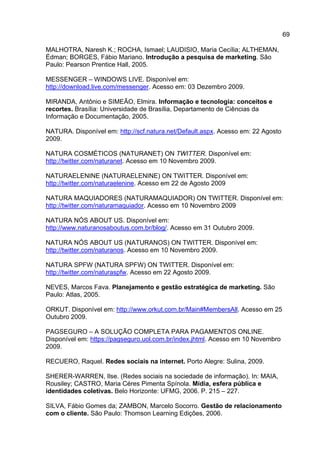 69

MALHOTRA, Naresh K.; ROCHA, Ismael; LAUDISIO, Maria Cecília; ALTHEMAN,
Édman; BORGES, Fábio Mariano. Introdução a pesquisa de marketing. São
Paulo: Pearson Prentice Hall, 2005.

MESSENGER – WINDOWS LIVE. Disponível em:
http://download.live.com/messenger. Acesso em: 03 Dezembro 2009.

MIRANDA, Antônio e SIMEÃO, Elmira. Informação e tecnologia: conceitos e
recortes. Brasília: Universidade de Brasília, Departamento de Ciências da
Informação e Documentação, 2005.

NATURA. Disponível em: http://scf.natura.net/Default.aspx. Acesso em: 22 Agosto
2009.

NATURA COSMÉTICOS (NATURANET) ON TWITTER. Disponível em:
http://twitter.com/naturanet. Acesso em 10 Novembro 2009.

NATURAELENINE (NATURAELENINE) ON TWITTER. Disponível em:
http://twitter.com/naturaelenine. Acesso em 22 de Agosto 2009

NATURA MAQUIADORES (NATURAMAQUIADOR) ON TWITTER. Disponível em:
http://twitter.com/naturamaquiador. Acesso em 10 Novembro 2009

NATURA NÓS ABOUT US. Disponível em:
http://www.naturanosaboutus.com.br/blog/. Acesso em 31 Outubro 2009.

NATURA NÓS ABOUT US (NATURANOS) ON TWITTER. Disponível em:
http://twitter.com/naturanos. Acesso em 10 Novembro 2009.

NATURA SPFW (NATURA SPFW) ON TWITTER. Disponível em:
http://twitter.com/naturaspfw. Acesso em 22 Agosto 2009.

NEVES, Marcos Fava. Planejamento e gestão estratégica de marketing. São
Paulo: Atlas, 2005.

ORKUT. Disponível em: http://www.orkut.com.br/Main#MembersAll. Acesso em 25
Outubro 2009.

PAGSEGURO – A SOLUÇÃO COMPLETA PARA PAGAMENTOS ONLINE.
Disponível em: https://pagseguro.uol.com.br/index.jhtml. Acesso em 10 Novembro
2009.

RECUERO, Raquel. Redes sociais na internet. Porto Alegre: Sulina, 2009.

SHERER-WARREN, Ilse. (Redes sociais na sociedade de informação). In: MAIA,
Rousiley; CASTRO, Maria Céres Pimenta Spínola. Mídia, esfera pública e
identidades coletivas. Belo Horizonte: UFMG, 2006. P. 215 – 227.

SILVA, Fábio Gomes da; ZAMBON, Marcelo Socorro. Gestão de relacionamento
com o cliente. São Paulo: Thomson Learning Edições, 2006.
 