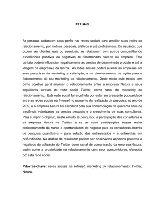 RESUMO




As pessoas cadastram seus perfis nas redes sociais para ampliar suas redes de
relacionamento, por motivos pessoais, afetivos e até profissionais. Os usuários, que
podem ser clientes leais ou eventuais, se relacionam com outros compartilhando
experiências positivas ou negativas de determinado produto ou empresa. Este
contato poderá influenciar negativamente as vendas de determinado produto, e até a
imagem da empresa e da marca. As redes sociais podem auxiliar as empresas em
suas pesquisas de marketing e satisfação, e no direcionamento de ações para o
fortalecimento do seu marketing de relacionamento. Deste modo este estudo tem
como objetivo geral analisar o relacionamento entre a empresa Natura e seus
seguidores através da rede social Twitter, como canal de marketing de
relacionamento. Esta rede social foi escolhida por estar em crescente popularidade
entre as redes sociais na Internet no momento da realização da pesquisa, no ano de
2009, e a empresa Natura foi escolhida pela sua comemoração de quarenta anos de
existência valorizando as vendas pessoais e o crescimento de suas consultoras.
Para cumprir o objetivo, neste estudo se pesquisou a participação das consultoras e
da empresa Natura no Twitter, e se as suas participações trazem maior
posicionamento da marca e oportunidades de negócio para as consultoras através
de pesquisa quantitativa – para seleção dos entrevistados – e entrevistas em
profundidade. Na análise de resultados podem ser observados aspectos positivos e
negativos da utilização do Twitter como canal de comunicação da empresa Natura,
assim como a proximidade no relacionamento com seus consumidores, oferecida
por esta rede social.


Palavras-chave: redes sociais na Internet, marketing de relacionamento, Twitter,
Natura.
 