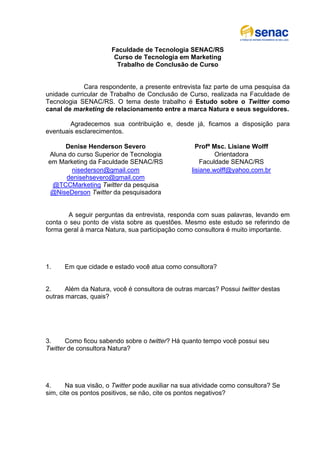 Faculdade de Tecnologia SENAC/RS
                       Curso de Tecnologia em Marketing
                        Trabalho de Conclusão de Curso


             Cara respondente, a presente entrevista faz parte de uma pesquisa da
unidade curricular de Trabalho de Conclusão de Curso, realizada na Faculdade de
Tecnologia SENAC/RS. O tema deste trabalho é Estudo sobre o Twitter como
canal de marketing de relacionamento entre a marca Natura e seus seguidores.

        Agradecemos sua contribuição e, desde já, ficamos a disposição para
eventuais esclarecimentos.

     Denise Henderson Severo                        Profª Msc. Lisiane Wolff
Aluna do curso Superior de Tecnologia                      Orientadora
em Marketing da Faculdade SENAC/RS                    Faculdade SENAC/RS
       nisederson@gmail.com                       lisiane.wolff@yahoo.com.br
     denisehsevero@gmail.com
 @TCCMarketing Twitter da pesquisa
 @NiseDerson Twitter da pesquisadora


       A seguir perguntas da entrevista, responda com suas palavras, levando em
conta o seu ponto de vista sobre as questões. Mesmo este estudo se referindo de
forma geral à marca Natura, sua participação como consultora é muito importante.




1.    Em que cidade e estado você atua como consultora?


2.     Além da Natura, você é consultora de outras marcas? Possui twitter destas
outras marcas, quais?




3.     Como ficou sabendo sobre o twitter? Há quanto tempo você possui seu
Twitter de consultora Natura?




4.     Na sua visão, o Twitter pode auxiliar na sua atividade como consultora? Se
sim, cite os pontos positivos, se não, cite os pontos negativos?
 