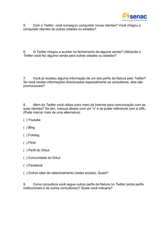 5.    Com o Twitter, você conseguiu conquistar novas clientes? Você chegou a
conquistar clientes de outras cidades ou estados?




6.     O Twitter chegou a auxiliar no fechamento de alguma venda? Utilizando o
Twitter você fez alguma venda para outras cidades ou estados?




7.    Você já recebeu alguma informação de um dos perfis da Natura pelo Twitter?
Se você recebe informações direcionadas especialmente as consultoras, elas são
promocionais?




8.    Além do Twitter você utiliza outro meio da Internet para comunicação com as
suas clientes? Se sim, marque abaixo com um “x” e se puder referencie com a URL.
(Pode marcar mais de uma alternativa)

( ) Youtube

( ) Blog

( ) Fotolog

( ) Flickr

( ) Perfil do Orkut

( ) Comunidade do Orkut

( ) Facebook

( ) Outros sites de relacionamento (redes sociais). Quais?


9.      Como consultora você segue outros perfis da Natura no Twitter (entre perfis
institucionais e de outras consultoras)? Quais você indicaria?
 