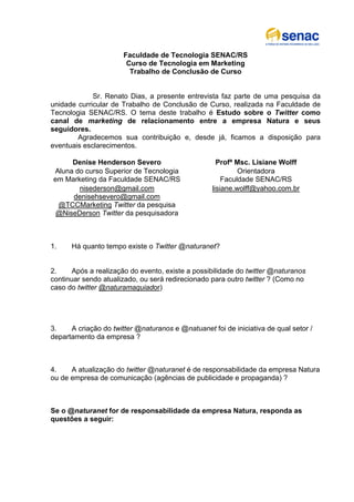 Faculdade de Tecnologia SENAC/RS
                        Curso de Tecnologia em Marketing
                         Trabalho de Conclusão de Curso


             Sr. Renato Dias, a presente entrevista faz parte de uma pesquisa da
unidade curricular de Trabalho de Conclusão de Curso, realizada na Faculdade de
Tecnologia SENAC/RS. O tema deste trabalho é Estudo sobre o Twitter como
canal de marketing de relacionamento entre a empresa Natura e seus
seguidores.
        Agradecemos sua contribuição e, desde já, ficamos a disposição para
eventuais esclarecimentos.

     Denise Henderson Severo                         Profª Msc. Lisiane Wolff
Aluna do curso Superior de Tecnologia                       Orientadora
em Marketing da Faculdade SENAC/RS                     Faculdade SENAC/RS
       nisederson@gmail.com                        lisiane.wolff@yahoo.com.br
     denisehsevero@gmail.com
 @TCCMarketing Twitter da pesquisa
 @NiseDerson Twitter da pesquisadora



1.    Há quanto tempo existe o Twitter @naturanet?


2.     Após a realização do evento, existe a possibilidade do twitter @naturanos
continuar sendo atualizado, ou será redirecionado para outro twitter ? (Como no
caso do twitter @naturamaquiador)




3.    A criação do twitter @naturanos e @natuanet foi de iniciativa de qual setor /
departamento da empresa ?



4.    A atualização do twitter @naturanet é de responsabilidade da empresa Natura
ou de empresa de comunicação (agências de publicidade e propaganda) ?



Se o @naturanet for de responsabilidade da empresa Natura, responda as
questões a seguir:
 