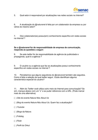 5.     Qual setor é responsável por atualizações nas redes sociais na Internet?



6.     A atualização do @naturanet é feita por um colaborador da empresa ou por
vários do mesmo setor?



7.     O(s) colaborador(es) possui(em) conhecimento específico em redes sociais
na Internet ?



Se o @naturanet for de responsabilidade de empresa de comunicação,
responda as questões a seguir:

8.    Se este twitter for de responsabilidade de agência de publicidade e
propaganda, qual é a agência ?



9.    O usuário ou a agência que faz as atualizações possui conhecimento
específico em redes sociais na Internet ?


10.   Percebemos que alguns seguidores do @naturanet também são seguidos.
Como é feita a seleção de qual twitter seguir. Vocês identificam alguma
característica especial do usuário?



11.   Além do Twitter você utiliza outro meio da Internet para comunicação? Se
sim, marque abaixo com um “x” e se puder referencie com a URL. (Pode marcar
mais de uma alternativa)

( ) Site do evento Natura Nós About Us

( ) Blog do evento Natura Nós About Us. Quem faz a atualização?

( ) Youtube

( ) Blogs da Natura

( ) Fotolog

( ) Flickr

( ) Perfil do Orkut
 