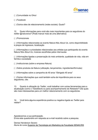 ( ) Comunidade no Orkut

( ) Facebook

( ) Outros sites de relacionamento (redes sociais). Quais?


12.     Quais informações para você são mais importantes para os seguidores do
twitter @naturanos? (Pode marcar mais de uma alternativa)

( ) Promocionais

( ) Informações relacionadas ao evento Natura Nós About Us, como disponibilidade
e preços de ingressos, localização

( ) Informações e curiosidades relacionadas aos artistas que participarão do evento
Natura Nós About Us, músicas escolhidas pelos internautas

( ) Informações ligadas a preservação do meio ambiente, qualidade de vida, vida em
família e sociedade

( ) Institucionais (sobre a empresa Natura)

( ) Sobre produtos da Natura (utilização, lançamentos, ingredientes/fórmulas)

( ) Informações sobre a campanha de 40 anos “Obrigado 40 anos”

( ) Outras informações que você também acha de importância para os seus
seguidores, cite:


13.    Quanto à utilização do Twitter, você trabalhar com outras ferramentas para a
atualização (como o TweetDeck) ou para acompanhamento de Retweets? Cite quais
são mais interessantes para um melhor relacionamento com os seguidores.



14.    Você teria alguma experiência positiva ou negativa ligada ao Twitter para
relatar?




Agradecemos a sua participação.
Envie este questionário em resposta ao e-mail recebido sobre a pesquisa.

Denise Henderson Severo
Aluna do curso Superior de Tecnologia em Marketing da Faculdade SENAC/RS
 