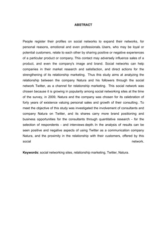 ABSTRACT




People register their profiles on social networks to expand their networks, for
personal reasons, emotional and even professionals. Users, who may be loyal or
potential customers, relate to each other by sharing positive or negative experiences
of a particular product or company. This contact may adversely influence sales of a
product, and even the company's image and brand. Social networks can help
companies in their market research and satisfaction, and direct actions for the
strengthening of its relationship marketing. Thus this study aims at analyzing the
relationship between the company Natura and his followers through the social
network Twitter, as a channel for relationship marketing. This social network was
chosen because it is growing in popularity among social networking sites at the time
of the survey, in 2009, Natura and the company was chosen for its celebration of
forty years of existence valuing personal sales and growth of their consulting . To
meet the objective of this study was investigated the involvement of consultants and
company Natura on Twitter, and its shares carry more brand positioning and
business opportunities for the consultants through quantitative research - for the
selection of respondents - and interviews depth. In the analysis of results can be
seen positive and negative aspects of using Twitter as a communication company
Natura, and the proximity in the relationship with their customers, offered by this
social                                                                        network.


Keywords: social networking sites, relationship marketing, Twitter, Natura.
 