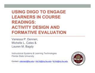 USING DIIGO TO ENGAGE
LEARNERS IN COURSE
READINGS:
ACTIVITY DESIGN AND
FORMATIVE EVALUATION
Vanessa P. Dennen,
Michelle L. Cates &
Lauren M. Bagdy
Instructional Systems & Learning Technologies
Florida State University
Contact: vdennen@fsu.edu / mlc14j@my.fsu.edu / lb14x@my.fsu.edu
 