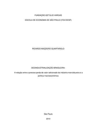FUNDAÇÃO GETÚLIO VARGAS
ESCOLA DE ECONOMIA DE SÃO PAULO (FGV/EESP)
RICARDO MAZZIERO QUARTAROLO
DESINDUSTRIALIZAÇÃO BRASILEIRA:
A relação entre a precoce perda de valor adicionado da indústria manufatureira e a
política macroeconômica
São Paulo
2010
 