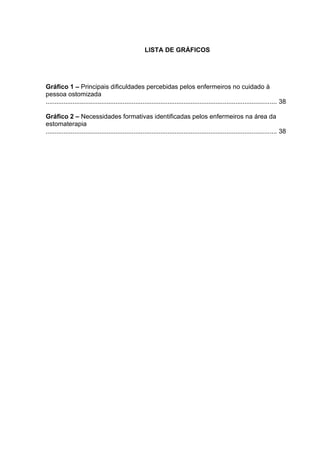 LISTA DE GRÁFICOS
Gráfico 1 – Principais dificuldades percebidas pelos enfermeiros no cuidado à
pessoa ostomizada
................................................................................................................................. 38
Gráfico 2 – Necessidades formativas identificadas pelos enfermeiros na área da
estomaterapia
................................................................................................................................. 38
 