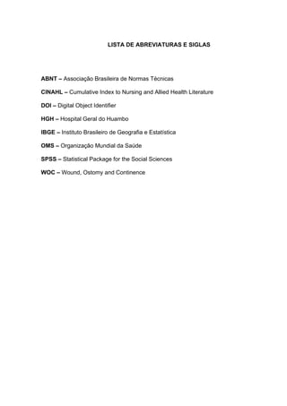 LISTA DE ABREVIATURAS E SIGLAS
ABNT – Associação Brasileira de Normas Técnicas
CINAHL – Cumulative Index to Nursing and Allied Health Literature
DOI – Digital Object Identifier
HGH – Hospital Geral do Huambo
IBGE – Instituto Brasileiro de Geografia e Estatística
OMS – Organização Mundial da Saúde
SPSS – Statistical Package for the Social Sciences
WOC – Wound, Ostomy and Continence
 