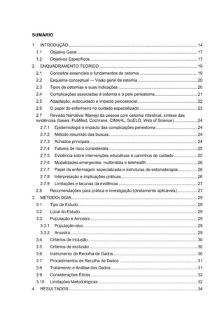 SUMÁRIO
1 INTRODUÇÃO.............................................................................................................. 14
1.1 Objetivo Geral ...................................................................................................... 17
1.2 Objetivos Específicos ........................................................................................... 17
2 ENQUADRAMENTO TEÓRICO ................................................................................... 19
2.1 Conceitos essenciais e fundamentos da ostomia ................................................. 19
2.2 Esquema conceptual — Visão geral da ostomia................................................... 20
2.3 Tipos de ostomias e suas indicações ................................................................... 20
2.4 Complicações associadas à ostomia e à pele periestoma.................................... 21
2.5 Adaptação, autocuidado e impacto psicossocial................................................... 22
2.6 O papel do enfermeiro no cuidado especializado ................................................. 23
2.7 Revisão Narrativa: Manejo da pessoa com ostomia intestinal, síntese das
evidências (bases: PubMed, Cochrane, CINAHL, SciELO, Web of Science) ................... 24
2.7.1 Epidemiologia e impacto das complicações periestoma ................................... 24
2.7.2 Método resumido das buscas........................................................................... 24
2.7.3 Achados principais ........................................................................................... 24
2.7.4 Fatores de risco consistentes ........................................................................... 25
2.7.5 Evidência sobre intervenções educativas e caminhos de cuidado.................... 25
2.7.6 Modalidades emergentes: multimédia e telehealth ........................................... 26
2.7.7 Papel da enfermagem especializada e estruturas de estomaterapia ................ 26
2.7.8 Interpretação e implicações práticas................................................................. 26
2.7.9 Limitações e lacunas da evidência ................................................................... 27
2.8 Recomendações para prática e investigação (diretamente aplicáveis)................. 27
3 METODOLOGIA........................................................................................................... 29
3.1 Tipo de Estudo ..................................................................................................... 29
3.2 Local do Estudo.................................................................................................... 29
3.3 População e Amostra ........................................................................................... 29
3.3.1 População-alvo................................................................................................. 29
3.3.2 Amostra............................................................................................................ 29
3.4 Critérios de inclusão............................................................................................. 30
3.5 Critérios de exclusão............................................................................................ 30
3.6 Instrumento de Recolha de Dados ....................................................................... 30
3.7 Procedimentos de Recolha de Dados .................................................................. 31
3.8 Tratamento e Análise dos Dados.......................................................................... 31
3.9 Considerações Éticas........................................................................................... 32
3.10 Limitações Metodológicas .................................................................................... 32
4 RESULTADOS ............................................................................................................. 34
 
