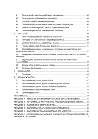 4.1 Caracterização sociodemográfica dos participantes............................................. 34
4.2 Caracterização profissional dos enfermeiros ........................................................ 35
4.3 Formação específica em estomaterapia............................................................... 35
4.4 Conhecimento dos enfermeiros sobre ostomias e complicações.......................... 36
4.5 Práticas de enfermagem no cuidado à pessoa ostomizada.................................. 37
4.6 Dificuldades percebidas e necessidades formativas............................................. 37
5 DISCUSSÃO ................................................................................................................ 39
5.1 Perfil sociodemográfico e profissional ,implicações .............................................. 39
5.2 Formação em estomaterapia e capacitação contínua........................................... 39
5.3 Conhecimento teórico: pontos fortes e lacunas .................................................... 40
5.4 Práticas assistenciais: frequência e qualidade...................................................... 41
5.5 Dificuldades percebidas e necessidades formativas, correspondência com
evidência internacional..................................................................................................... 41
5.6 Evidência sobre intervenções educativas e modalidades inovadoras (multimédia,
telehealth) ........................................................................................................................ 42
5.7 Segurança do paciente e eficiência clínica: impacto das intervenções
recomendadas ................................................................................................................. 42
5.8 Síntese crítica e recomendações práticas ............................................................ 43
5.9 Conclusão da discussão....................................................................................... 44
6 CONCLUSÕES............................................................................................................. 45
6.1 Conclusões .......................................................................................................... 45
7 RECOMENDAÇÕES .................................................................................................... 47
7.1 Recomendações para a prática clínica................................................................. 47
7.2 Recomendações para a gestão e organização dos serviços ................................ 47
7.3 Recomendações para o ensino e formação académica ....................................... 48
7.4 Recomendações para investigação futura............................................................ 48
7.5 Considerações finais ............................................................................................ 48
REFÊRENCIAS ................................................................................................................... 49
APÊNDICE A – TERMO DE CONSENTIMENTO LIVRE E ESCLARECIDO (TCLE) ........... 55
APÊNDICE B – AUTORIZAÇÃO INSTITUCIONAL PARA REALIZAÇÃO DO ESTUDO...... 58
APÊNDICE C – PARECER DO COMITÉ DE ÉTICA............................................................ 60
APÊNDICE D – QUESTIONÁRIO APLICADO AOS ENFERMEIROS.................................. 63
APÊNDICE E – MATRIZ DE OPERACIONALIZAÇÃO DAS VARIÁVEIS............................. 68
APÊNDICE F – ROTEIRO EDUCATIVO PARA CUIDADOS À PESSOA COM OSTOMIA DE
ELIMINAÇÃO INTESTINAL ................................................................................................. 73
 