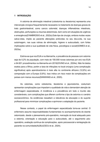 14
1 INTRODUÇÃO
A ostomia de eliminação intestinal (colostomia ou ileostomia) representa uma
intervenção cirúrgica frequentemente necessária no tratamento de doenças graves do
trato gastrointestinal, como cancro colorretal, doenças inflamatórias intestinais,
obstruções, perfurações ou traumas abdominais, bem como em situações de urgência
e emergência(D’AMBROSIO et al., 2022a).Este tipo de cirurgia, embora muitas vezes
salva-vidas, impõe ao paciente alterações profundas no seu dia-a-dia, na sua
autoimagem, nas suas rotinas de eliminação, higiene e autocuidado, com fortes
implicações sobre a sua qualidade de vida física, psicológica e social(GOMES et al.,
2023a).
Estima-se que nos EUA e na Alemanha, a prevalência de pessoas com ostomia
seja de 0,2% da população, com mais de 100.000 novas ostomias por ano nos EUA
e 64.601 procedimentos na Alemanha em 2019(IOVINO et al., 2024a). Não há dados
exatos para a África, porém a taxa de infecções no local cirúrgico (uma complicação
significativa) após apendicectomia é mais alta no continente africano (12,6%) em
comparação com a Europa (5,8%). Isso indica um risco maior de complicações em
países com menos recursos(DANWANG et al., 2020).
As ostomias, como colostomia, ileostomia e jejunostomia, costumam
apresentar complicações que impactam a qualidade de vida e demandam atenção de
enfermagem especializada. A incidência e a prevalência em todo o mundo são
consideráveis, com complicações que diferem conforme o tipo de ostomia e o cenário
socioeconômico. As evidências ressaltam a relevância da educação e do suporte
profissional para minimizar complicações e aprimorar a adaptação do paciente.
Nesse contexto, o papel da enfermagem especializada torna-se central. O
enfermeiro assume responsabilidades fundamentais no acompanhamento do doente
ostomizado, desde o planeamento pré-operatório, marcação do local adequado para
a estomia, orientação e educação para o autocuidado, até o seguimento pós-
operatório, avaliação contínua de complicações, apoio psicossocial e reintegração do
paciente na comunidade(ALBULESCU et al., 2024).
 
