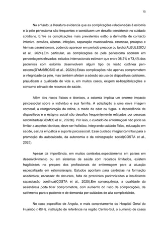 15
No entanto, a literatura evidencia que as complicações relacionadas à estomia
e à pele periestoma são frequentes e constituem um desafio persistente no cuidado
cotidiano. Entre as complicações mais prevalentes estão a dermatite de contacto
irritativo, erosões, úlceras, infeções, separação mucocutânea, estenose, prolapso e
hérnias paraestomais, podendo aparecer em período precoce ou tardio(ALBULESCU
et al., 2024).Em particular, as complicações de pele periestoma ocorrem em
percentagens elevadas: estudos internacionais estimam que entre 36,3% e 73,4% dos
pacientes com estomia desenvolvem algum tipo de lesão cutânea peri-
estoma(D’AMBROSIO et al., 2022b).Estas complicações não apenas comprometem
a integridade da pele, mas também afetam a adesão ao uso de dispositivos coletores,
prejudicam a qualidade de vida e, em muitos casos, exigem re-hospitalizações e
consumo elevado de recursos de saúde.
Além dos riscos físicos e técnicos, a ostomia implica um enorme impacto
psicossocial sobre o indivíduo e sua família. A adaptação a uma nova imagem
corporal, a reorganização da rotina, o medo de odor ou fugas, a dependência de
dispositivos e o estigma social são desafios frequentemente relatados por pessoas
ostomizadas(GOMES et al., 2023b). Por isso, o cuidado de enfermagem não pode se
limitar a aspetos técnicos; deve ser holístico, integrando cuidado físico, educação em
saúde, escuta empática e suporte psicossocial. Esse cuidado integral contribui para a
promoção do autocuidado, da autonomia e da reintegração social(COSTA et al.,
2025).
Apesar da importância, em muitos contextos,especialmente em países em
desenvolvimento ou em sistemas de saúde com recursos limitados, existem
fragilidades no preparo dos profissionais de enfermagem para a atuação
especializada em estomaterapia. Estudos apontam para carências na formação
acadêmica, escassez de recursos, falta de protocolos padronizados e insuficiente
capacitação contínua(COSTA et al., 2025).Em consequência, a qualidade da
assistência pode ficar comprometida, com aumento do risco de complicações, de
sofrimento para o paciente e de demanda por cuidados de alta complexidade.
No caso específico de Angola, e mais concretamente do Hospital Geral do
Huambo (HGH), instituição de referência na região Centro-Sul, o aumento de casos
 