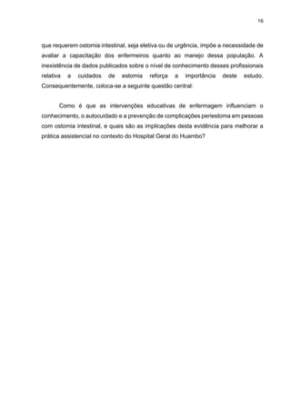 16
que requerem ostomia intestinal, seja eletiva ou de urgência, impõe a necessidade de
avaliar a capacitação dos enfermeiros quanto ao manejo dessa população. A
inexistência de dados publicados sobre o nível de conhecimento desses profissionais
relativa a cuidados de estomia reforça a importância deste estudo.
Consequentemente, coloca-se a seguinte questão central:
Como é que as intervenções educativas de enfermagem influenciam o
conhecimento, o autocuidado e a prevenção de complicações periestoma em pessoas
com ostomia intestinal, e quais são as implicações desta evidência para melhorar a
prática assistencial no contexto do Hospital Geral do Huambo?
 