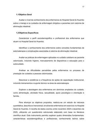 17
1.1Objetivo Geral
Avaliar o nível de conhecimento dos enfermeiros do Hospital Geral do Huambo
sobre o manejo e os cuidados de enfermagem dirigidos a pacientes com ostomia de
eliminação intestinal.
1.2Objetivos Específicos
Caracterizar o perfil sociodemográfico e profissional dos enfermeiros que
atuam no Hospital Geral do Huambo.
Identificar o conhecimento dos enfermeiros sobre conceitos fundamentais de
estomaterapia e complicações associadas à ostomia de eliminação intestinal.
Avaliar as práticas de enfermagem aplicadas no cuidado cotidiano ao paciente
ostomizado, incluindo higiene, manuseamento de dispositivos e educação para o
autocuidado.
Analisar as dificuldades percebidas pelos enfermeiros no processo de
prestação de cuidados a pessoas ostomizadas.
Descrever a existência e a frequência de ações de capacitação institucional,
incluindo treinamentos e suporte técnico na área de estomaterapia.
Explorar a abordagem dos enfermeiros em domínios ampliados do cuidado,
como alimentação, atividade física, sexualidade, apoio psicológico e orientação à
família.
Para alcançar os objetivos propostos, realizou-se um estudo de natureza
quantitativa, descritiva e transversal, envolvendo enfermeiros em exercício no Hospital
Geral do Huambo. A recolha de dados ocorreu entre novembro 2024 e dezembro de
2025, utilizando um questionário estruturado elaborado com base na literatura
científica atual. Este instrumento permitiu explorar quatro dimensões fundamentais:
características sociodemográficas e profissionais; conhecimento teórico sobre
 