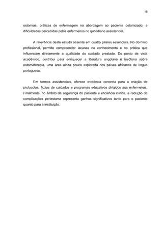 18
ostomias; práticas de enfermagem na abordagem ao paciente ostomizado; e
dificuldades percebidas pelos enfermeiros no quotidiano assistencial.
A relevância deste estudo assenta em quatro pilares essenciais. No domínio
profissional, permite compreender lacunas no conhecimento e na prática que
influenciam diretamente a qualidade do cuidado prestado. Do ponto de vista
académico, contribui para enriquecer a literatura angolana e lusófona sobre
estomaterapia, uma área ainda pouco explorada nos países africanos de língua
portuguesa.
Em termos assistenciais, oferece evidência concreta para a criação de
protocolos, fluxos de cuidados e programas educativos dirigidos aos enfermeiros.
Finalmente, no âmbito da segurança do paciente e eficiência clínica, a redução de
complicações periestoma representa ganhos significativos tanto para o paciente
quanto para a instituição.
 