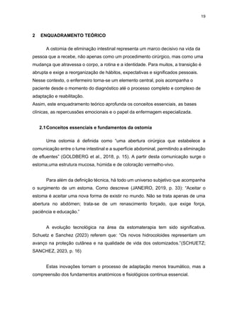 19
2 ENQUADRAMENTO TEÓRICO
A ostomia de eliminação intestinal representa um marco decisivo na vida da
pessoa que a recebe, não apenas como um procedimento cirúrgico, mas como uma
mudança que atravessa o corpo, a rotina e a identidade. Para muitos, a transição é
abrupta e exige a reorganização de hábitos, expectativas e significados pessoais.
Nesse contexto, o enfermeiro torna-se um elemento central, pois acompanha o
paciente desde o momento do diagnóstico até o processo completo e complexo de
adaptação e reabilitação.
Assim, este enquadramento teórico aprofunda os conceitos essenciais, as bases
clínicas, as repercussões emocionais e o papel da enfermagem especializada.
2.1Conceitos essenciais e fundamentos da ostomia
Uma ostomia é definida como “uma abertura cirúrgica que estabelece a
comunicação entre o lume intestinal e a superfície abdominal, permitindo a eliminação
de efluentes” (GOLDBERG et al., 2018, p. 15). A partir desta comunicação surge o
estoma,uma estrutura mucosa, húmida e de coloração vermelho-vivo.
Para além da definição técnica, há todo um universo subjetivo que acompanha
o surgimento de um estoma. Como descreve (JANEIRO, 2019, p. 33): “Aceitar o
estoma é aceitar uma nova forma de existir no mundo. Não se trata apenas de uma
abertura no abdómen; trata-se de um renascimento forçado, que exige força,
paciência e educação.”
A evolução tecnológica na área da estomaterapia tem sido significativa.
Schuetz e Sanchez (2023) referem que: “Os novos hidrocoloides representam um
avanço na proteção cutânea e na qualidade de vida dos ostomizados.”(SCHUETZ;
SANCHEZ, 2023, p. 16)
Estas inovações tornam o processo de adaptação menos traumático, mas a
compreensão dos fundamentos anatómicos e fisiológicos continua essencial.
 