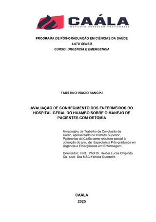 PROGRAMA DE PÓS-GRADUAÇÃO EM CIÊNCIAS DA SAÚDE
LATU SENSU
CURSO: URGENCIA E EMERGENCIA
FAUSTINO INACIO SANGIKI
AVALIAÇÃO DE CONHECIMENTO DOS ENFERMEIROS DO
HOSPITAL GERAL DO HUAMBO SOBRE O MANEJO DE
PACIENTES COM OSTOMIA
CAÁLA
2025
Anteprojeto de Trabalho de Conclusão de
Curso, apresentado no Instituto Superior
Politécnico da Caála como requisito parcial à
obtenção do grau de Especialista Pós-graduado em
Urgência e Emergências em Enfermagem.
Orientador: Prof. PhD Dr. Hélder Lucas Chipindo
Co- tutor. Dra MSC.Yaniela Guerreiro
 
