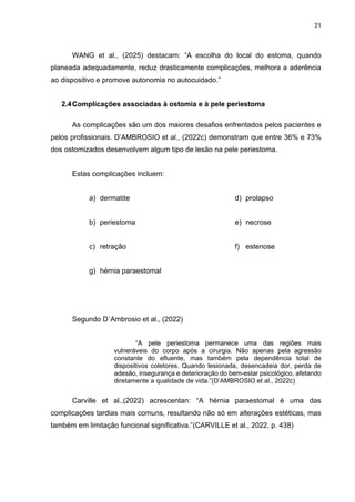 21
WANG et al., (2025) destacam: “A escolha do local do estoma, quando
planeada adequadamente, reduz drasticamente complicações, melhora a aderência
ao dispositivo e promove autonomia no autocuidado.”
2.4Complicações associadas à ostomia e à pele periestoma
As complicações são um dos maiores desafios enfrentados pelos pacientes e
pelos profissionais. D’AMBROSIO et al., (2022c) demonstram que entre 36% e 73%
dos ostomizados desenvolvem algum tipo de lesão na pele periestoma.
Estas complicações incluem:
a) dermatite
b) periestoma
c) retração
d) prolapso
e) necrose
f) estenose
g) hérnia paraestomal
Segundo D`Ambrosio et al., (2022)
“A pele periestoma permanece uma das regiões mais
vulneráveis do corpo após a cirurgia. Não apenas pela agressão
constante do efluente, mas também pela dependência total de
dispositivos coletores. Quando lesionada, desencadeia dor, perda de
adesão, insegurança e deterioração do bem-estar psicológico, afetando
diretamente a qualidade de vida.”(D’AMBROSIO et al., 2022c)
Carville et al.,(2022) acrescentan: “A hérnia paraestomal é uma das
complicações tardias mais comuns, resultando não só em alterações estéticas, mas
também em limitação funcional significativa.”(CARVILLE et al., 2022, p. 438)
 