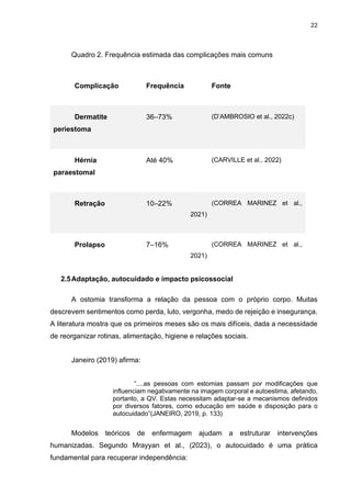 22
Quadro 2. Frequência estimada das complicações mais comuns
Complicação Frequência Fonte
Dermatite
periestoma
36–73% (D’AMBROSIO et al., 2022c)
Hérnia
paraestomal
Até 40% (CARVILLE et al., 2022)
Retração 10–22% (CORREA MARINEZ et al.,
2021)
Prolapso 7–16% (CORREA MARINEZ et al.,
2021)
2.5Adaptação, autocuidado e impacto psicossocial
A ostomia transforma a relação da pessoa com o próprio corpo. Muitas
descrevem sentimentos como perda, luto, vergonha, medo de rejeição e insegurança.
A literatura mostra que os primeiros meses são os mais difíceis, dada a necessidade
de reorganizar rotinas, alimentação, higiene e relações sociais.
Janeiro (2019) afirma:
“....as pessoas com estomias passam por modificações que
influenciam negativamente na imagem corporal e autoestima, afetando,
portanto, a QV. Estas necessitam adaptar-se a mecanismos definidos
por diversos fatores, como educação em saúde e disposição para o
autocuidado”(JANEIRO, 2019, p. 133)
Modelos teóricos de enfermagem ajudam a estruturar intervenções
humanizadas. Segundo Mrayyan et al., (2023), o autocuidado é uma prática
fundamental para recuperar independência:
 