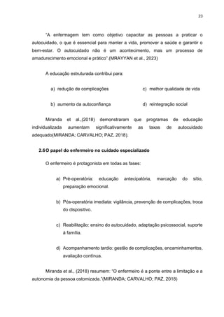 23
“A enfermagem tem como objetivo capacitar as pessoas a praticar o
autocuidado, o que é essencial para manter a vida, promover a saúde e garantir o
bem-estar. O autocuidado não é um acontecimento, mas um processo de
amadurecimento emocional e prático”.(MRAYYAN et al., 2023)
A educação estruturada contribui para:
a) redução de complicações
b) aumento da autoconfiança
c) melhor qualidade de vida
d) reintegração social
Miranda et al.,(2018) demonstraram que programas de educação
individualizada aumentam significativamente as taxas de autocuidado
adequado(MIRANDA; CARVALHO; PAZ, 2018).
2.6O papel do enfermeiro no cuidado especializado
O enfermeiro é protagonista em todas as fases:
a) Pré-operatória: educação antecipatória, marcação do sítio,
preparação emocional.
b) Pós-operatória imediata: vigilância, prevenção de complicações, troca
do dispositivo.
c) Reabilitação: ensino do autocuidado, adaptação psicossocial, suporte
à família.
d) Acompanhamento tardio: gestão de complicações, encaminhamentos,
avaliação contínua.
Miranda et al., (2018) resumem: “O enfermeiro é a ponte entre a limitação e a
autonomia da pessoa ostomizada.”(MIRANDA; CARVALHO; PAZ, 2018)
 