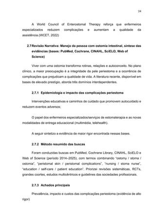 24
A World Council of Enterostomal Therapy reforça que enfermeiros
especializados reduzem complicações e aumentam a qualidade da
assistência.(WCET, 2022)
2.7Revisão Narrativa: Manejo da pessoa com ostomia intestinal, síntese das
evidências (bases: PubMed, Cochrane, CINAHL, SciELO, Web of
Science)
Viver com uma ostomia transforma rotinas, relações e autoconceito. No plano
clínico, a maior preocupação é a integridade da pele periestoma e a ocorrência de
complicações que prejudicam a qualidade de vida. A literatura recente, disponível em
bases de elevado prestígio, aborda três domínios interdependentes.
2.7.1 Epidemiologia e impacto das complicações periestoma
Intervenções educativas e caminhos de cuidado que promovem autocuidado e
reduzem eventos adversos;
O papel dos enfermeiros especializados/serviços de estomaterapia e as novas
modalidades de entrega educacional (multimédia, telehealth).
A seguir sintetizo a evidência de maior rigor encontrada nessas bases.
2.7.2 Método resumido das buscas
Foram conduzidas buscas em PubMed, Cochrane Library, CINAHL, SciELO e
Web of Science (período 2014–2025), com termos combinando “ostomy / stoma /
ostomia”, “peristomal skin / peristomal complications”, “nursing / stoma nurse”,
“education / self-care / patient education”. Priorizei revisões sistemáticas, RCTs,
grandes coortes, estudos multicêntricos e guidelines das sociedades profissionais.
2.7.3 Achados principais
Prevalência, impacto e custos das complicações periestoma (evidência de alto
rigor)
 