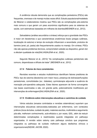 25
A evidência robusta demonstra que as complicações periestoma (PSCs) são
frequentes, onerosas e de manejo muitas vezes difícil. Estudo populacional/modeledo
de Meisner e colaboradores mostrou que PSCs são as complicações pós-estomia
mais comuns e que geram um peso económico significativo para os sistemas de
saúde, com estimativas baseadas em milhares de doentes(MEISNER et al., 2012).
Salvadalena (análise secundária e síntese) reforça que a gravidade das PSCs
é maior em ileostomias e que características anatómicas locais (pregas cutâneas,
localização do estoma) e tempo de evolução influenciam a severidade; produtos de
barreira (anel, pó, pasta) são frequentemente usados no manejo. Em síntese, PSCs
não são apenas problemas técnicos, comprometem adesão ao dispositivo, geram dor
e afectam qualidade de vida(SALVADALENA et al., 2020).
Segundo Meisner et al., (2012) “As complicações cutâneas peristomais são
comuns, dispendiosas e difíceis de tratar” (MEISNER et al., 2012)
2.7.4 Fatores de risco consistentes
Revisões recentes e estudos multicêntricos identificam fatores preditores de
PSCs: tipo de ostomia (ileostomia com maior risco), presença de dobras/perfurações
periestomais, comorbidades (ex.: diabetes), quimioterapia adjuvante e ausência de
marcação pré-operatória adequada. Estes fatores aparecem de forma convergente
nas bases examinadas e são, em grande parte, potencialmente modificáveis por
intervenções de enfermagem(SALVADALENA et al., 2020).
2.7.5 Evidência sobre intervenções educativas e caminhos de cuidado
Vários estudos (ensaios controlados e revisões sistemáticas) suportam que
intervenções educativas estruturadas,realizadas por enfermeiros, com conteúdos
práticos (troca de bolsa, cuidado da pele), materiais escritos, multimédia e seguimento
pós-alta, melhoram conhecimento, auto-eficácia e, por vezes, QOL, além de reduzir
determinadas complicações e readmissões quando integradas em pathways
organizados. A revisão sobre ostomy care pathways concluiu que programas
integrados ou pathways de cuidado melhoram alguns desfechos clínicos e
organizacionais(NIZUM; JACOB, 2022).
 