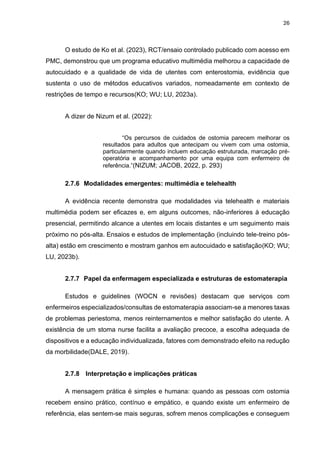 26
O estudo de Ko et al. (2023), RCT/ensaio controlado publicado com acesso em
PMC, demonstrou que um programa educativo multimédia melhorou a capacidade de
autocuidado e a qualidade de vida de utentes com enterostomia, evidência que
sustenta o uso de métodos educativos variados, nomeadamente em contexto de
restrições de tempo e recursos(KO; WU; LU, 2023a).
A dizer de Nizum et al. (2022):
“Os percursos de cuidados de ostomia parecem melhorar os
resultados para adultos que antecipam ou vivem com uma ostomia,
particularmente quando incluem educação estruturada, marcação pré-
operatória e acompanhamento por uma equipa com enfermeiro de
referência.”(NIZUM; JACOB, 2022, p. 293)
2.7.6 Modalidades emergentes: multimédia e telehealth
A evidência recente demonstra que modalidades via telehealth e materiais
multimédia podem ser eficazes e, em alguns outcomes, não-inferiores à educação
presencial, permitindo alcance a utentes em locais distantes e um seguimento mais
próximo no pós-alta. Ensaios e estudos de implementação (incluindo tele-treino pós-
alta) estão em crescimento e mostram ganhos em autocuidado e satisfação(KO; WU;
LU, 2023b).
2.7.7 Papel da enfermagem especializada e estruturas de estomaterapia
Estudos e guidelines (WOCN e revisões) destacam que serviços com
enfermeiros especializados/consultas de estomaterapia associam-se a menores taxas
de problemas periestoma, menos reinternamentos e melhor satisfação do utente. A
existência de um stoma nurse facilita a avaliação precoce, a escolha adequada de
dispositivos e a educação individualizada, fatores com demonstrado efeito na redução
da morbilidade(DALE, 2019).
2.7.8 Interpretação e implicações práticas
A mensagem prática é simples e humana: quando as pessoas com ostomia
recebem ensino prático, contínuo e empático, e quando existe um enfermeiro de
referência, elas sentem-se mais seguras, sofrem menos complicações e conseguem
 