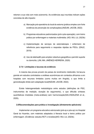 27
retomar a sua vida com mais autonomia. As evidências aqui reunidas indicam ações
concretas de alto impacto:
a) Marcação pré-operatória do local do estoma (prática simples com forte
evidência de prevenção de complicações);(NIZUM; JACOB, 2022)
b) Programas educativos padronizados (pré e pós-operação), com treino
prático por enfermagem e materiais multimédia; (KO; WU; LU, 2023b)
c) Implementação de serviços de estomaterapia / enfermeiro de
referência para seguimento e respostas rápidas às PSCs; (DALE,
2019)
d) Uso de telehealth para ampliar cobertura geográfica e permitir suporte
no domicílio; (JIN; MA; JIMÉNEZ-HERRERA, 2020)
2.7.9 Limitações e lacunas da evidência
A maioria das provas provém de países de rendimento médio/alto; há lacuna
grande em estudos controlados e análises económicas em contextos africanos e em
hospitais com recursos limitados (como muitos em Angola), o que limita a
generalização direta sem adaptação local(NIZUM; JACOB, 2022).
Existe heterogeneidade metodológica entre estudos (definições de PSC,
instrumentos de medição, duração do seguimento), o que dificulta sínteses
quantitativas imediatas (meta-análises) sem harmonização(SALVADALENA et al.,
2020).
2.8Recomendações para prática e investigação (diretamente aplicáveis)
Implementar um programa educativo estruturado (pré-op e pós-op) no Hospital
Geral do Huambo, com materiais adaptados à literacia local e treino prático por
enfermagem. (Evidência: estudos RCT e revisões)(KO; WU; LU, 2023b).
 