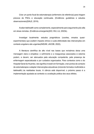 28
Criar um ponto focal de estomaterapia (enfermeiro de referência) para triagem
precoce de PSCs e educação continuada. (Evidência: guidelines e estudos
observacionais)(DALE, 2019).
Avaliar telehealth como complemento, especialmente para seguimento pós-alta
em áreas remotas. (Evidência emergente)(KO; WU; LU, 2023b).
Investigar localmente: estudos pragmáticos (coortes, ensaios quasi-
experimentais) que avaliem impacto clínico e custo-efetividade das intervenções em
contexto angolano são urgentes(NIZUM; JACOB, 2022).
A literatura científica de alto nível nas bases que revisámos deixa uma
mensagem clara e empática: o sofrimento e a insegurança associados à ostomia
podem, e devem, ser atenuados pela educação competente, pela presença de
enfermagem especializada e por cuidados organizados. Para contextos como o do
Hospital Geral do Huambo, isto significa investir em formação, criar pontos de contacto
de estomaterapia e adaptar intervenções educativas (incluindo formatos multimédia e
telehealth) às realidades locais. A ciência está disponível; o próximo passo é a
implementação ajustada ao contexto e a avaliação prática dos seus efeitos.
 