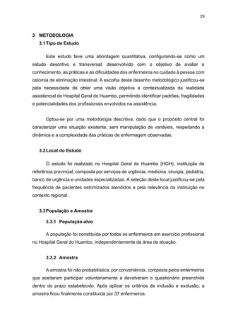 29
3 METODOLOGIA
3.1Tipo de Estudo
Este estudo teve uma abordagem quantitativa, configurando-se como um
estudo descritivo e transversal, desenvolvido com o objetivo de avaliar o
conhecimento, as práticas e as dificuldades dos enfermeiros no cuidado à pessoa com
ostomia de eliminação intestinal. A escolha deste desenho metodológico justificou-se
pela necessidade de obter uma visão objetiva e contextualizada da realidade
assistencial do Hospital Geral do Huambo, permitindo identificar padrões, fragilidades
e potencialidades dos profissionais envolvidos na assistência.
Optou-se por uma metodologia descritiva, dado que o propósito central foi
caracterizar uma situação existente, sem manipulação de variáveis, respeitando a
dinâmica e a complexidade das práticas de enfermagem observadas.
3.2Local do Estudo
O estudo foi realizado no Hospital Geral do Huambo (HGH), instituição de
referência provincial, composta por serviços de urgência, medicina, cirurgia, pediatria,
banco de urgência e unidades especializadas. A seleção deste local justificou-se pela
frequência de pacientes ostomizados atendidos e pela relevância da instituição no
contexto regional.
3.3População e Amostra
3.3.1 População-alvo
A população foi constituída por todos os enfermeiros em exercício profissional
no Hospital Geral do Huambo, independentemente da área de atuação.
3.3.2 Amostra
A amostra foi não probabilística, por conveniência, composta pelos enfermeiros
que aceitaram participar voluntariamente e devolveram o questionário preenchido
dentro do prazo estabelecido. Após aplicar os critérios de inclusão e exclusão, a
amostra ficou finalmente constituída por 37 enfermeiros.
 