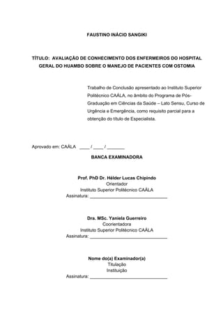 FAUSTINO INÁCIO SANGIKI
TÍTULO: AVALIAÇÃO DE CONHECIMENTO DOS ENFERMEIROS DO HOSPITAL
GERAL DO HUAMBO SOBRE O MANEJO DE PACIENTES COM OSTOMIA
Aprovado em: CAÁLA ____ / ____ / _______
BANCA EXAMINADORA
Prof. PhD Dr. Hélder Lucas Chipindo
Orientador
Instituto Superior Politécnico CAÁLA
Assinatura: _______________________________
Dra. MSc. Yaniela Guerreiro
Coorientadora
Instituto Superior Politécnico CAÁLA
Assinatura: _______________________________
Nome do(a) Examinador(a)
Titulação
Instituição
Assinatura: _______________________________
Trabalho de Conclusão apresentado ao Instituto Superior
Politécnico CAÁLA, no âmbito do Programa de Pós-
Graduação em Ciências da Saúde – Lato Sensu, Curso de
Urgência e Emergência, como requisito parcial para a
obtenção do título de Especialista.
 