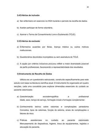 30
3.4Critérios de inclusão
a) Ser enfermeiro em exercício no HGH durante o período da recolha de dados.
b) Aceitar participar de forma voluntária.
c) Assinar o Termo de Consentimento Livre e Esclarecido (TCLE).
3.5Critérios de exclusão
a) Enfermeiros ausentes por férias, licença médica ou outros motivos
institucionais.
b) Questionários devolvidos incompletos ou sem assinatura do TCLE.
c) A opção por critérios inclusivos procurou refletir a maior diversidade possível
de perfis profissionais, favorecendo a representatividade dos resultados.
3.6Instrumento de Recolha de Dados
Utilizou-se um questionário estruturado, construído especificamente para este
estudo com base na literatura científica atual. O instrumento foi organizado em quatro
secções, cada uma concebida para explorar dimensões essenciais do cuidado ao
paciente ostomizado:
a) Caracterização sociodemográfica e profissional
Idade, sexo, tempo de serviço, formação inicial e formação complementar.
b) Conhecimento teórico sobre ostomias e complicações periestoma
Conceitos, tipos de ostomias, função do estoma, sinais de complicações e
fatores de risco.
c) Práticas assistenciais no cuidado ao paciente ostomizado
Manuseamento de dispositivos, higiene, troca de equipamentos, registos e
educação do paciente.
 
