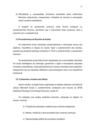 31
d) Dificuldades e necessidades formativas percebidas pelos enfermeiros
Barreiras institucionais, inseguranças, limitações de recursos e percepções
sobre a própria competência.
A redação do questionário procurou evitar termos ambíguos ou
excessivamente técnicos, permitindo que o instrumento fosse acessível, claro e
coerente com a realidade local.
3.7Procedimentos de Recolha de Dados
Os enfermeiros foram abordados presencialmente e informados acerca dos
objetivos, importância e etapas do estudo. Após o esclarecimento das dúvidas,
aqueles que aceitaram participar receberam o TCLE e, posteriormente, o questionário
impresso.
Os questionários preenchidos foram depositados em urnas seladas colocadas
em locais estratégicos da instituição, garantindo o sigilo e encorajando respostas
honestas e espontâneas. Cada participante levou o tempo necessário para responder,
assegurando que as respostas refletissem suas percepções reais e sua experiência
profissional.
3.8 Tratamento e Análise dos Dados
Após a recolha, os dados foram organizados e tratados utilizando uma folha de
cálculo (Microsoft Excel) e, posteriormente, analisados com recurso ao SPSS
(Statistical Package for the Social Sciences), versão 27.
Foi realizada uma análise estatística descritiva, adequada ao objetivo do
estudo, incluindo:
a) Frequências absolutas e relativas para variáveis categóricas.
b) Médias, medianas e desvios-padrão para variáveis contínuas.
c) Representação gráfica dos principais resultados.
 