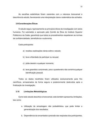 32
As escolhas estatísticas foram coerentes com a natureza transversal e
descritiva do estudo, favorecendo uma interpretação clara e sistemática dos achados.
3.9Considerações Éticas
O estudo seguiu rigorosamente os princípios éticos da investigação com seres
humanos. Foi submetido e aprovado pelo Comité de Ética do Instituto Superior
Politécnico da Caála, garantindo que todos os procedimentos respeitaram as normas
de confidencialidade, beneficência e autonomia.
Cada participante:
a) recebeu explicações claras sobre o estudo;
b) teve a liberdade de participar ou recusar;
c) pôde desistir a qualquer momento;
d) teve garantido o anonimato, pois o questionário não continha qualquer
identificação pessoal.
Todos os dados recolhidos foram utilizados exclusivamente para fins
científicos, armazenados de forma segura e posteriormente destruídos após a
finalização da investigação.
3.10 Limitações Metodológicas
Como todo estudo descritivo e transversal, este também apresentou limitações,
tais como:
a. Utilização de amostragem não probabilística, que pode limitar a
generalização dos resultados;
b. Dependência da sinceridade e precisão das respostas dos participantes;
 