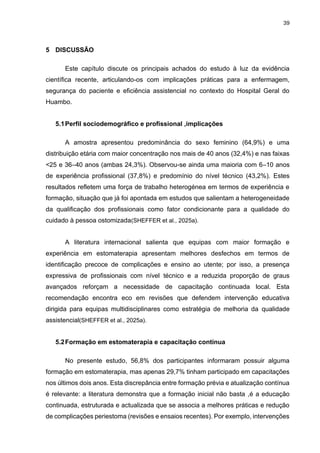 39
5 DISCUSSÃO
Este capítulo discute os principais achados do estudo à luz da evidência
científica recente, articulando-os com implicações práticas para a enfermagem,
segurança do paciente e eficiência assistencial no contexto do Hospital Geral do
Huambo.
5.1Perfil sociodemográfico e profissional ,implicações
A amostra apresentou predominância do sexo feminino (64,9%) e uma
distribuição etária com maior concentração nos mais de 40 anos (32,4%) e nas faixas
<25 e 36–40 anos (ambas 24,3%). Observou-se ainda uma maioria com 6–10 anos
de experiência profissional (37,8%) e predomínio do nível técnico (43,2%). Estes
resultados refletem uma força de trabalho heterogénea em termos de experiência e
formação, situação que já foi apontada em estudos que salientam a heterogeneidade
da qualificação dos profissionais como fator condicionante para a qualidade do
cuidado à pessoa ostomizada(SHEFFER et al., 2025a).
A literatura internacional salienta que equipas com maior formação e
experiência em estomaterapia apresentam melhores desfechos em termos de
identificação precoce de complicações e ensino ao utente; por isso, a presença
expressiva de profissionais com nível técnico e a reduzida proporção de graus
avançados reforçam a necessidade de capacitação continuada local. Esta
recomendação encontra eco em revisões que defendem intervenção educativa
dirigida para equipas multidisciplinares como estratégia de melhoria da qualidade
assistencial(SHEFFER et al., 2025a).
5.2Formação em estomaterapia e capacitação contínua
No presente estudo, 56,8% dos participantes informaram possuir alguma
formação em estomaterapia, mas apenas 29,7% tinham participado em capacitações
nos últimos dois anos. Esta discrepância entre formação prévia e atualização contínua
é relevante: a literatura demonstra que a formação inicial não basta ,é a educação
continuada, estruturada e actualizada que se associa a melhores práticas e redução
de complicações periestoma (revisões e ensaios recentes). Por exemplo, intervenções
 
