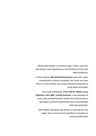 Dedico este trabalho, em primeiro lugar, a Deus, pela vida,
pela saúde e pela sabedoria que me permitiram concluir esta
etapa académica.
À minha esposa, Bernarda Nacumuamua, pelo amor, apoio
incondicional e incentivo constante, bem como aos meus
filhos e à minha família, que sempre estiveram presentes ao
longo desta caminhada.
Aos meus orientadores, Prof. PhD Dr. Hélder Lucas
Chipindo e Dra. MSc. Yaniela Guerrero, e aos docentes do
curso, pelo acompanhamento, partilha de conhecimentos e
dedicação que foram fundamentais para a concretização
desta pós-graduação.
Este trabalho representa não apenas a conclusão de uma
etapa, mas o início de novos desafios e conquistas no
percurso profissional.
 