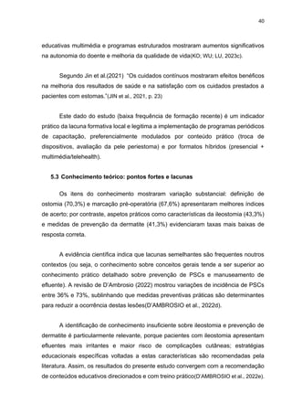 40
educativas multimédia e programas estruturados mostraram aumentos significativos
na autonomia do doente e melhoria da qualidade de vida(KO; WU; LU, 2023c).
Segundo Jin et al.(2021) “Os cuidados contínuos mostraram efeitos benéficos
na melhoria dos resultados de saúde e na satisfação com os cuidados prestados a
pacientes com estomas.”(JIN et al., 2021, p. 23)
Este dado do estudo (baixa frequência de formação recente) é um indicador
prático da lacuna formativa local e legitima a implementação de programas periódicos
de capacitação, preferencialmente modulados por conteúdo prático (troca de
dispositivos, avaliação da pele periestoma) e por formatos híbridos (presencial +
multimédia/telehealth).
5.3 Conhecimento teórico: pontos fortes e lacunas
Os itens do conhecimento mostraram variação substancial: definição de
ostomia (70,3%) e marcação pré-operatória (67,6%) apresentaram melhores índices
de acerto; por contraste, aspetos práticos como características da ileostomia (43,3%)
e medidas de prevenção da dermatite (41,3%) evidenciaram taxas mais baixas de
resposta correta.
A evidência científica indica que lacunas semelhantes são frequentes noutros
contextos (ou seja, o conhecimento sobre conceitos gerais tende a ser superior ao
conhecimento prático detalhado sobre prevenção de PSCs e manuseamento de
efluente). A revisão de D’Ambrosio (2022) mostrou variações de incidência de PSCs
entre 36% e 73%, sublinhando que medidas preventivas práticas são determinantes
para reduzir a ocorrência destas lesões(D’AMBROSIO et al., 2022d).
A identificação de conhecimento insuficiente sobre ileostomia e prevenção de
dermatite é particularmente relevante, porque pacientes com ileostomia apresentam
efluentes mais irritantes e maior risco de complicações cutâneas; estratégias
educacionais específicas voltadas a estas características são recomendadas pela
literatura. Assim, os resultados do presente estudo convergem com a recomendação
de conteúdos educativos direcionados e com treino prático(D’AMBROSIO et al., 2022e).
 