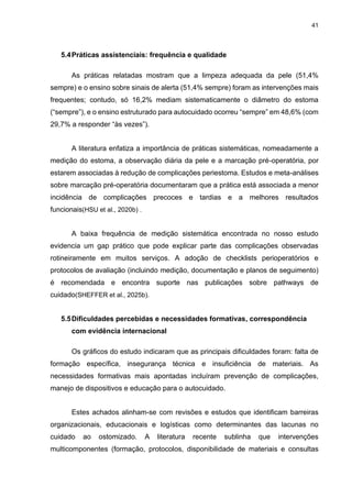 41
5.4Práticas assistenciais: frequência e qualidade
As práticas relatadas mostram que a limpeza adequada da pele (51,4%
sempre) e o ensino sobre sinais de alerta (51,4% sempre) foram as intervenções mais
frequentes; contudo, só 16,2% mediam sistematicamente o diâmetro do estoma
(“sempre”), e o ensino estruturado para autocuidado ocorreu “sempre” em 48,6% (com
29,7% a responder “às vezes”).
A literatura enfatiza a importância de práticas sistemáticas, nomeadamente a
medição do estoma, a observação diária da pele e a marcação pré-operatória, por
estarem associadas à redução de complicações periestoma. Estudos e meta-análises
sobre marcação pré-operatória documentaram que a prática está associada a menor
incidência de complicações precoces e tardias e a melhores resultados
funcionais(HSU et al., 2020b) .
A baixa frequência de medição sistemática encontrada no nosso estudo
evidencia um gap prático que pode explicar parte das complicações observadas
rotineiramente em muitos serviços. A adoção de checklists perioperatórios e
protocolos de avaliação (incluindo medição, documentação e planos de seguimento)
é recomendada e encontra suporte nas publicações sobre pathways de
cuidado(SHEFFER et al., 2025b).
5.5Dificuldades percebidas e necessidades formativas, correspondência
com evidência internacional
Os gráficos do estudo indicaram que as principais dificuldades foram: falta de
formação específica, insegurança técnica e insuficiência de materiais. As
necessidades formativas mais apontadas incluíram prevenção de complicações,
manejo de dispositivos e educação para o autocuidado.
Estes achados alinham-se com revisões e estudos que identificam barreiras
organizacionais, educacionais e logísticas como determinantes das lacunas no
cuidado ao ostomizado. A literatura recente sublinha que intervenções
multicomponentes (formação, protocolos, disponibilidade de materiais e consultas
 
