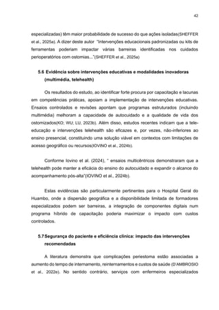 42
especializadas) têm maior probabilidade de sucesso do que ações isoladas(SHEFFER
et al., 2025a). A dizer deste autor “Intervenções educacionais padronizadas ou kits de
ferramentas poderiam impactar várias barreiras identificadas nos cuidados
perioperatórios com ostomias...”(SHEFFER et al., 2025a)
5.6 Evidência sobre intervenções educativas e modalidades inovadoras
(multimédia, telehealth)
Os resultados do estudo, ao identificar forte procura por capacitação e lacunas
em competências práticas, apoiam a implementação de intervenções educativas.
Ensaios controlados e revisões apontam que programas estruturados (incluindo
multimédia) melhoram a capacidade de autocuidado e a qualidade de vida dos
ostomizados(KO; WU; LU, 2023b). Além disso, estudos recentes indicam que a tele-
educação e intervenções telehealth são eficazes e, por vezes, não-inferiores ao
ensino presencial, constituindo uma solução viável em contextos com limitações de
acesso geográfico ou recursos(IOVINO et al., 2024b).
Conforme Iovino et al. (2024), “ ensaios multicêntricos demonstraram que a
telehealth pode manter a eficácia do ensino do autocuidado e expandir o alcance do
acompanhamento pós-alta”(IOVINO et al., 2024b).
Estas evidências são particularmente pertinentes para o Hospital Geral do
Huambo, onde a dispersão geográfica e a disponibilidade limitada de formadores
especializados podem ser barreiras, a integração de componentes digitais num
programa híbrido de capacitação poderia maximizar o impacto com custos
controlados.
5.7Segurança do paciente e eficiência clínica: impacto das intervenções
recomendadas
A literatura demonstra que complicações periestoma estão associadas a
aumento do tempo de internamento, reinternamentos e custos de saúde (D’AMBROSIO
et al., 2022e). No sentido contrário, serviços com enfermeiros especializados
 