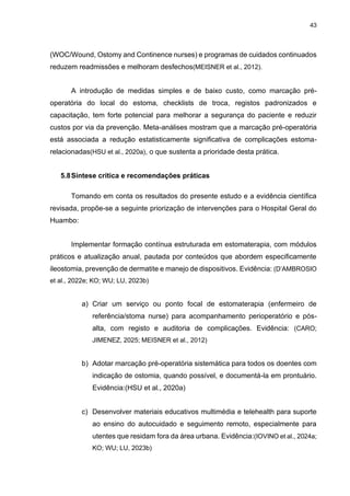 43
(WOC/Wound, Ostomy and Continence nurses) e programas de cuidados continuados
reduzem readmissões e melhoram desfechos(MEISNER et al., 2012).
A introdução de medidas simples e de baixo custo, como marcação pré-
operatória do local do estoma, checklists de troca, registos padronizados e
capacitação, tem forte potencial para melhorar a segurança do paciente e reduzir
custos por via da prevenção. Meta-análises mostram que a marcação pré-operatória
está associada a redução estatisticamente significativa de complicações estoma-
relacionadas(HSU et al., 2020a), o que sustenta a prioridade desta prática.
5.8Síntese crítica e recomendações práticas
Tomando em conta os resultados do presente estudo e a evidência científica
revisada, propõe-se a seguinte priorização de intervenções para o Hospital Geral do
Huambo:
Implementar formação contínua estruturada em estomaterapia, com módulos
práticos e atualização anual, pautada por conteúdos que abordem especificamente
ileostomia, prevenção de dermatite e manejo de dispositivos. Evidência: (D’AMBROSIO
et al., 2022e; KO; WU; LU, 2023b)
a) Criar um serviço ou ponto focal de estomaterapia (enfermeiro de
referência/stoma nurse) para acompanhamento perioperatório e pós-
alta, com registo e auditoria de complicações. Evidência: (CARO;
JIMENEZ, 2025; MEISNER et al., 2012)
b) Adotar marcação pré-operatória sistemática para todos os doentes com
indicação de ostomia, quando possível, e documentá-la em prontuário.
Evidência:(HSU et al., 2020a)
c) Desenvolver materiais educativos multimédia e telehealth para suporte
ao ensino do autocuidado e seguimento remoto, especialmente para
utentes que residam fora da área urbana. Evidência:(IOVINO et al., 2024a;
KO; WU; LU, 2023b)
 