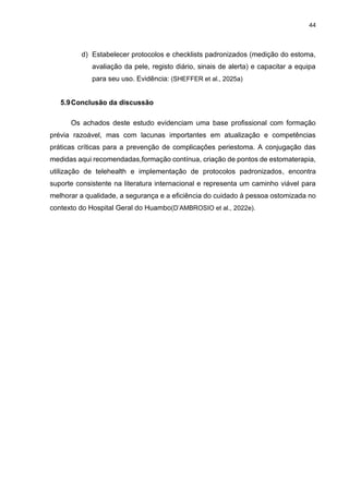44
d) Estabelecer protocolos e checklists padronizados (medição do estoma,
avaliação da pele, registo diário, sinais de alerta) e capacitar a equipa
para seu uso. Evidência: (SHEFFER et al., 2025a)
5.9Conclusão da discussão
Os achados deste estudo evidenciam uma base profissional com formação
prévia razoável, mas com lacunas importantes em atualização e competências
práticas críticas para a prevenção de complicações periestoma. A conjugação das
medidas aqui recomendadas,formação contínua, criação de pontos de estomaterapia,
utilização de telehealth e implementação de protocolos padronizados, encontra
suporte consistente na literatura internacional e representa um caminho viável para
melhorar a qualidade, a segurança e a eficiência do cuidado à pessoa ostomizada no
contexto do Hospital Geral do Huambo(D’AMBROSIO et al., 2022e).
 