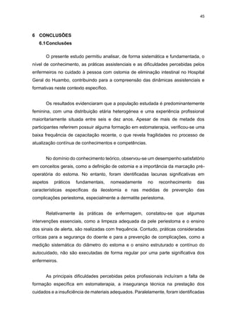 45
6 CONCLUSÕES
6.1Conclusões
O presente estudo permitiu analisar, de forma sistemática e fundamentada, o
nível de conhecimento, as práticas assistenciais e as dificuldades percebidas pelos
enfermeiros no cuidado à pessoa com ostomia de eliminação intestinal no Hospital
Geral do Huambo, contribuindo para a compreensão das dinâmicas assistenciais e
formativas neste contexto específico.
Os resultados evidenciaram que a população estudada é predominantemente
feminina, com uma distribuição etária heterogénea e uma experiência profissional
maioritariamente situada entre seis e dez anos. Apesar de mais de metade dos
participantes referirem possuir alguma formação em estomaterapia, verificou-se uma
baixa frequência de capacitação recente, o que revela fragilidades no processo de
atualização contínua de conhecimentos e competências.
No domínio do conhecimento teórico, observou-se um desempenho satisfatório
em conceitos gerais, como a definição de ostomia e a importância da marcação pré-
operatória do estoma. No entanto, foram identificadas lacunas significativas em
aspetos práticos fundamentais, nomeadamente no reconhecimento das
características específicas da ileostomia e nas medidas de prevenção das
complicações periestoma, especialmente a dermatite periestoma.
Relativamente às práticas de enfermagem, constatou-se que algumas
intervenções essenciais, como a limpeza adequada da pele periestoma e o ensino
dos sinais de alerta, são realizadas com frequência. Contudo, práticas consideradas
críticas para a segurança do doente e para a prevenção de complicações, como a
medição sistemática do diâmetro do estoma e o ensino estruturado e contínuo do
autocuidado, não são executadas de forma regular por uma parte significativa dos
enfermeiros.
As principais dificuldades percebidas pelos profissionais incluíram a falta de
formação específica em estomaterapia, a insegurança técnica na prestação dos
cuidados e a insuficiência de materiais adequados. Paralelamente, foram identificadas
 