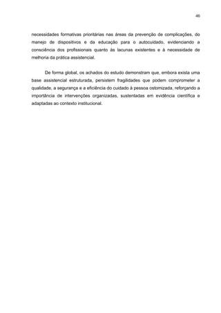46
necessidades formativas prioritárias nas áreas da prevenção de complicações, do
manejo de dispositivos e da educação para o autocuidado, evidenciando a
consciência dos profissionais quanto às lacunas existentes e à necessidade de
melhoria da prática assistencial.
De forma global, os achados do estudo demonstram que, embora exista uma
base assistencial estruturada, persistem fragilidades que podem comprometer a
qualidade, a segurança e a eficiência do cuidado à pessoa ostomizada, reforçando a
importância de intervenções organizadas, sustentadas em evidência científica e
adaptadas ao contexto institucional.
 