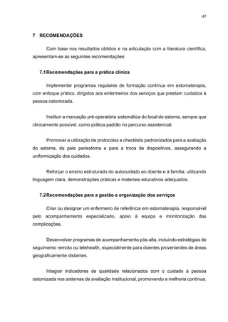 47
7 RECOMENDAÇÕES
Com base nos resultados obtidos e na articulação com a literatura científica,
apresentam-se as seguintes recomendações:
7.1Recomendações para a prática clínica
Implementar programas regulares de formação contínua em estomaterapia,
com enfoque prático, dirigidos aos enfermeiros dos serviços que prestam cuidados à
pessoa ostomizada.
Instituir a marcação pré-operatória sistemática do local do estoma, sempre que
clinicamente possível, como prática padrão no percurso assistencial.
Promover a utilização de protocolos e checklists padronizados para a avaliação
do estoma, da pele periestoma e para a troca de dispositivos, assegurando a
uniformização dos cuidados.
Reforçar o ensino estruturado do autocuidado ao doente e à família, utilizando
linguagem clara, demonstrações práticas e materiais educativos adequados.
7.2Recomendações para a gestão e organização dos serviços
Criar ou designar um enfermeiro de referência em estomaterapia, responsável
pelo acompanhamento especializado, apoio à equipa e monitorização das
complicações.
Desenvolver programas de acompanhamento pós-alta, incluindo estratégias de
seguimento remoto ou telehealth, especialmente para doentes provenientes de áreas
geograficamente distantes.
Integrar indicadores de qualidade relacionados com o cuidado à pessoa
ostomizada nos sistemas de avaliação institucional, promovendo a melhoria contínua.
 