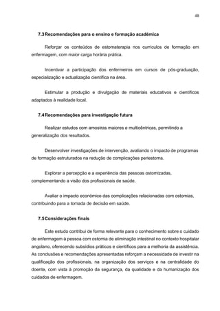 48
7.3Recomendações para o ensino e formação académica
Reforçar os conteúdos de estomaterapia nos currículos de formação em
enfermagem, com maior carga horária prática.
Incentivar a participação dos enfermeiros em cursos de pós-graduação,
especialização e actualização científica na área.
Estimular a produção e divulgação de materiais educativos e científicos
adaptados à realidade local.
7.4Recomendações para investigação futura
Realizar estudos com amostras maiores e multicêntricas, permitindo a
generalização dos resultados.
Desenvolver investigações de intervenção, avaliando o impacto de programas
de formação estruturados na redução de complicações periestoma.
Explorar a percepção e a experiência das pessoas ostomizadas,
complementando a visão dos profissionais de saúde.
Avaliar o impacto económico das complicações relacionadas com ostomias,
contribuindo para a tomada de decisão em saúde.
7.5Considerações finais
Este estudo contribui de forma relevante para o conhecimento sobre o cuidado
de enfermagem à pessoa com ostomia de eliminação intestinal no contexto hospitalar
angolano, oferecendo subsídios práticos e científicos para a melhoria da assistência.
As conclusões e recomendações apresentadas reforçam a necessidade de investir na
qualificação dos profissionais, na organização dos serviços e na centralidade do
doente, com vista à promoção da segurança, da qualidade e da humanização dos
cuidados de enfermagem.
 