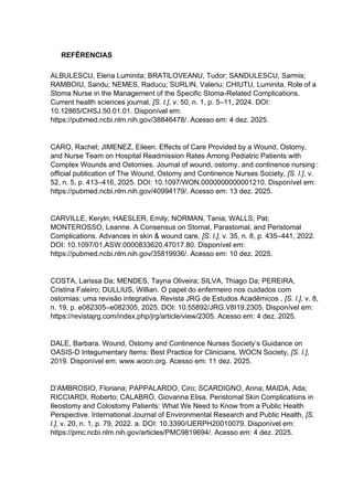 REFÊRENCIAS
ALBULESCU, Elena Luminita; BRATILOVEANU, Tudor; SANDULESCU, Sarmis;
RAMBOIU, Sandu; NEMES, Raducu; SURLIN, Valeriu; CHIUTU, Luminita. Role of a
Stoma Nurse in the Management of the Specific Stoma-Related Complications.
Current health sciences journal, [S. l.], v. 50, n. 1, p. 5–11, 2024. DOI:
10.12865/CHSJ.50.01.01. Disponível em:
https://pubmed.ncbi.nlm.nih.gov/38846478/. Acesso em: 4 dez. 2025.
CARO, Rachel; JIMENEZ, Eileen. Effects of Care Provided by a Wound, Ostomy,
and Nurse Team on Hospital Readmission Rates Among Pediatric Patients with
Complex Wounds and Ostomies. Journal of wound, ostomy, and continence nursing :
official publication of The Wound, Ostomy and Continence Nurses Society, [S. l.], v.
52, n. 5, p. 413–416, 2025. DOI: 10.1097/WON.0000000000001210. Disponível em:
https://pubmed.ncbi.nlm.nih.gov/40994179/. Acesso em: 13 dez. 2025.
CARVILLE, Keryln; HAESLER, Emily; NORMAN, Tania; WALLS, Pat;
MONTEROSSO, Leanne. A Consensus on Stomal, Parastomal, and Peristomal
Complications. Advances in skin & wound care, [S. l.], v. 35, n. 8, p. 435–441, 2022.
DOI: 10.1097/01.ASW.0000833620.47017.80. Disponível em:
https://pubmed.ncbi.nlm.nih.gov/35819936/. Acesso em: 10 dez. 2025.
COSTA, Larissa Da; MENDES, Tayna Oliveira; SILVA, Thiago Da; PEREIRA,
Cristina Faleiro; DULLIUS, Willian. O papel do enfermeiro nos cuidados com
ostomias: uma revisão integrativa. Revista JRG de Estudos Acadêmicos , [S. l.], v. 8,
n. 19, p. e082305–e082305, 2025. DOI: 10.55892/JRG.V8I19.2305. Disponível em:
https://revistajrg.com/index.php/jrg/article/view/2305. Acesso em: 4 dez. 2025.
DALE, Barbara. Wound, Ostomy and Continence Nurses Society’s Guidance on
OASIS-D Integumentary Items: Best Practice for Clinicians. WOCN Society, [S. l.],
2019. Disponível em: www.wocn.org. Acesso em: 11 dez. 2025.
D’AMBROSIO, Floriana; PAPPALARDO, Ciro; SCARDIGNO, Anna; MAIDA, Ada;
RICCIARDI, Roberto; CALABRÒ, Giovanna Elisa. Peristomal Skin Complications in
Ileostomy and Colostomy Patients: What We Need to Know from a Public Health
Perspective. International Journal of Environmental Research and Public Health, [S.
l.], v. 20, n. 1, p. 79, 2022. a. DOI: 10.3390/IJERPH20010079. Disponível em:
https://pmc.ncbi.nlm.nih.gov/articles/PMC9819694/. Acesso em: 4 dez. 2025.
 