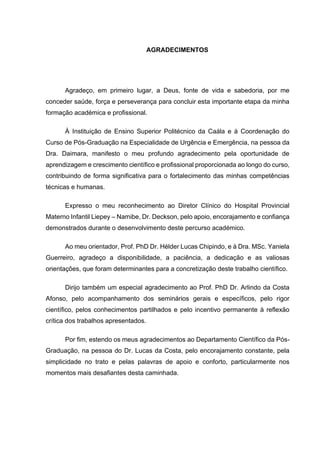 AGRADECIMENTOS
Agradeço, em primeiro lugar, a Deus, fonte de vida e sabedoria, por me
conceder saúde, força e perseverança para concluir esta importante etapa da minha
formação académica e profissional.
À Instituição de Ensino Superior Politécnico da Caála e à Coordenação do
Curso de Pós-Graduação na Especialidade de Urgência e Emergência, na pessoa da
Dra. Daimara, manifesto o meu profundo agradecimento pela oportunidade de
aprendizagem e crescimento científico e profissional proporcionada ao longo do curso,
contribuindo de forma significativa para o fortalecimento das minhas competências
técnicas e humanas.
Expresso o meu reconhecimento ao Diretor Clínico do Hospital Provincial
Materno Infantil Liepey – Namibe, Dr. Deckson, pelo apoio, encorajamento e confiança
demonstrados durante o desenvolvimento deste percurso académico.
Ao meu orientador, Prof. PhD Dr. Hélder Lucas Chipindo, e à Dra. MSc. Yaniela
Guerreiro, agradeço a disponibilidade, a paciência, a dedicação e as valiosas
orientações, que foram determinantes para a concretização deste trabalho científico.
Dirijo também um especial agradecimento ao Prof. PhD Dr. Arlindo da Costa
Afonso, pelo acompanhamento dos seminários gerais e específicos, pelo rigor
científico, pelos conhecimentos partilhados e pelo incentivo permanente à reflexão
crítica dos trabalhos apresentados.
Por fim, estendo os meus agradecimentos ao Departamento Científico da Pós-
Graduação, na pessoa do Dr. Lucas da Costa, pelo encorajamento constante, pela
simplicidade no trato e pelas palavras de apoio e conforto, particularmente nos
momentos mais desafiantes desta caminhada.
 